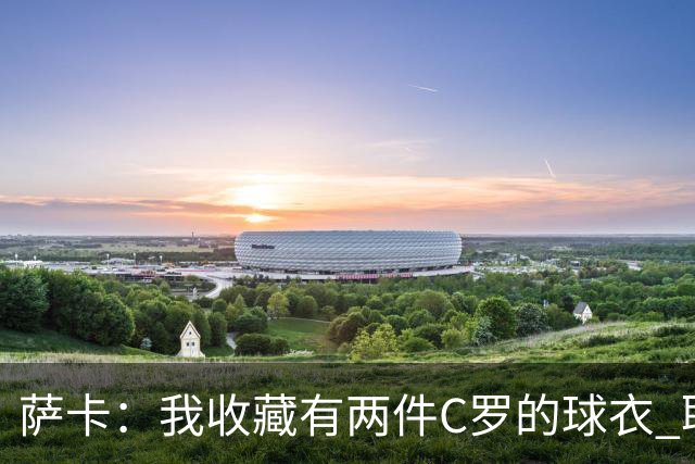 萨卡：我收藏有两件C罗的球衣 职业态度令人敬佩